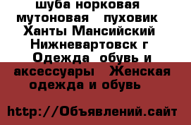 шуба норковая , мутоновая , пуховик - Ханты-Мансийский, Нижневартовск г. Одежда, обувь и аксессуары » Женская одежда и обувь   